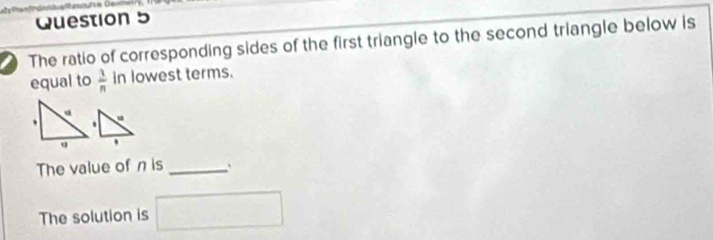 The ratio of corresponding sides of the first triangle to the second triangle below is 
equal to  3/n  in lowest terms. 
. 
. 
' 
The value of n is _` 
The solution is □