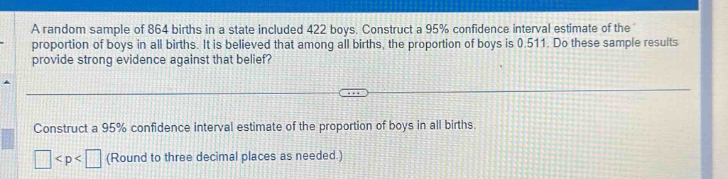 A random sample of 864 births in a state included 422 boys. Construct a 95% confidence interval estimate of the 
proportion of boys in all births. It is believed that among all births, the proportion of boys is 0.511. Do these sample results 
provide strong evidence against that belief? 
Construct a 95% confidence interval estimate of the proportion of boys in all births.
□ (Round to three decimal places as needed.)