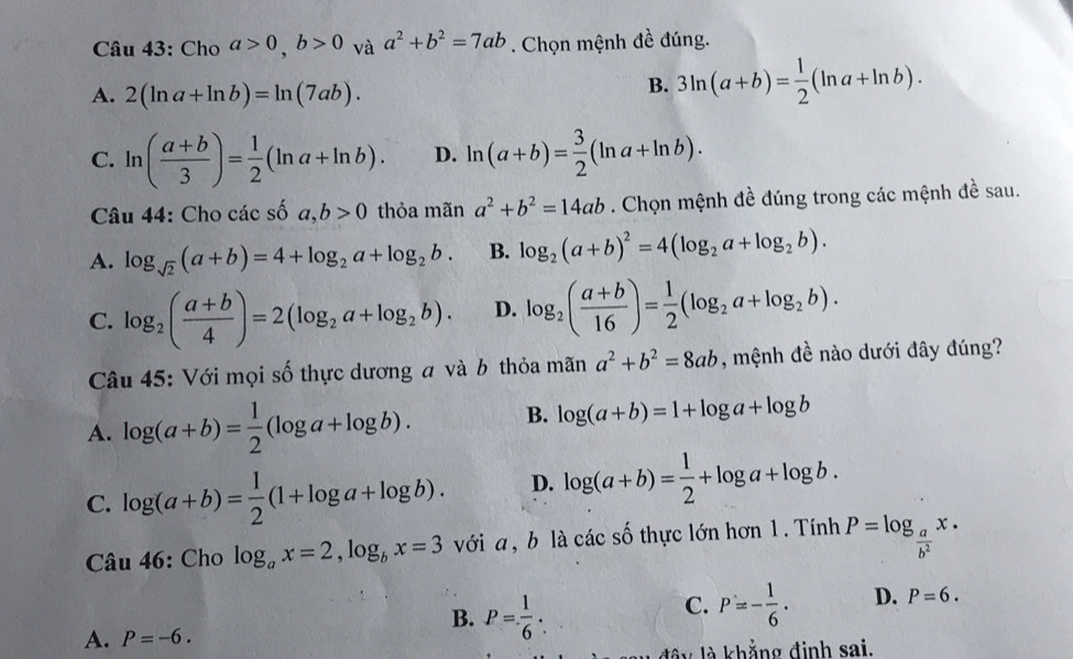 Cho a>0,b>0 và a^2+b^2=7ab. Chọn mệnh đề đúng.
A. 2(ln a+ln b)=ln (7ab).
B. 3ln (a+b)= 1/2 (ln a+ln b).
C. ln ( (a+b)/3 )= 1/2 (ln a+ln b). D. ln (a+b)= 3/2 (ln a+ln b).
Câu 44: Cho các số a,b>0 thỏa mãn a^2+b^2=14ab. Chọn mệnh đề đúng trong các mệnh đề sau.
A. log _sqrt(2)(a+b)=4+log _2a+log _2b. B. log _2(a+b)^2=4(log _2a+log _2b).
C. log _2( (a+b)/4 )=2(log _2a+log _2b). D. log _2( (a+b)/16 )= 1/2 (log _2a+log _2b).
Câu 45: Với mọi số thực dương a và b thỏa mãn a^2+b^2=8ab , mệnh đề nào dưới đây đúng?
A. log (a+b)= 1/2 (log a+log b). B. log (a+b)=1+log a+log b
C. log (a+b)= 1/2 (1+log a+log b). D. log (a+b)= 1/2 +log a+log b.
Câu 46: Cho log _ax=2,log _bx=3 với a , b là các số thực lớn hơn 1. Tính P=log _ a/b^2 x·
B. P= 1/6 :
C. P=- 1/6 . D. P=6.
A. P=-6.
d â y là khẳng định sai.