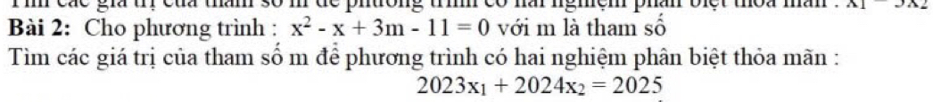 các gia t của than số phtrong tri co har ngmem phan biet thoa man . A1-3x
Bài 2: Cho phương trình : x^2-x+3m-11=0 với m là tham số 
Tìm các giá trị của tham số m để phương trình có hai nghiệm phân biệt thỏa mãn :
2023x_1+2024x_2=2025