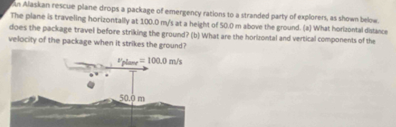 An Alaskan rescue plane drops a package of emergency rations to a stranded party of explorers, as shown below.
The plane is traveling horizontally at 100.0 m/s at a height of 50.0 m above the ground. (a) What horizontal distance
does the package travel before striking the ground? (b) What are the horizontal and vertical components of the
velocity of the package when it strikes the ground?