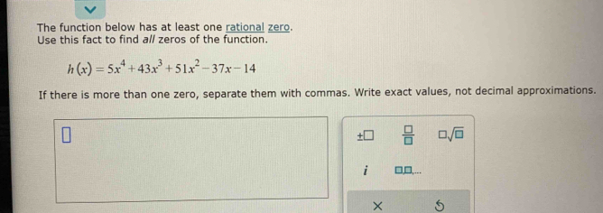 The function below has at least one rational zero. 
Use this fact to find all zeros of the function.
h(x)=5x^4+43x^3+51x^2-37x-14
If there is more than one zero, separate them with commas. Write exact values, not decimal approximations.
± □  □ /□   □ sqrt(□ )
i 
× 5