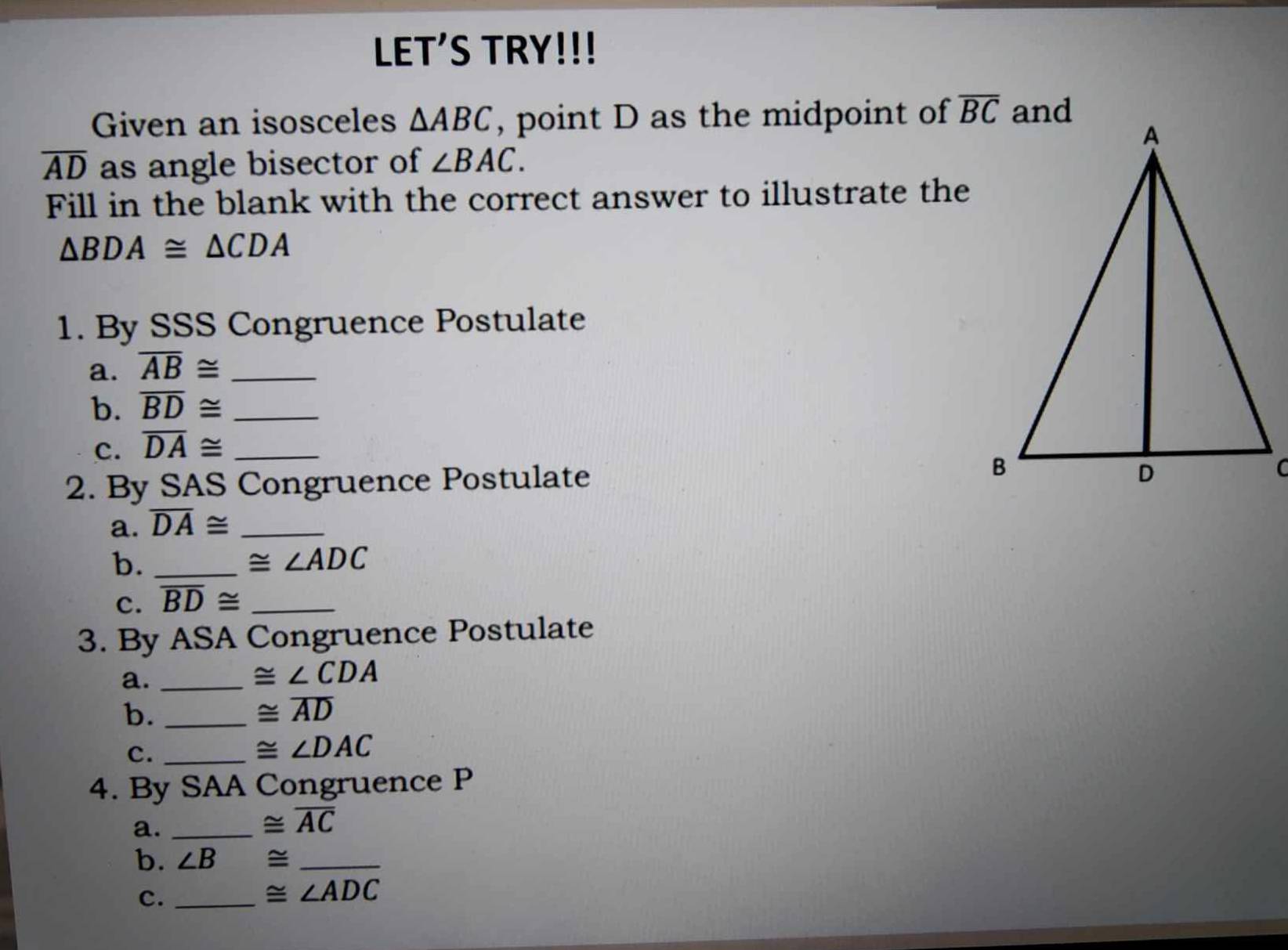 LET'S TRY!!!
Given an isosceles △ ABC , point D as the midpoint of
overline AD as angle bisector of ∠ BAC.
Fill in the blank with the correct answer to illustrate the
△ BDA≌ △ CDA
1. By SSS Congruence Postulate
a. overline AB≌ _
b. overline BD≌ _
c. overline DA≌ _
2. By SAS Congruence Postulate
a. overline DA≌ _
b._
≌ ∠ ADC
c. overline BD≌ _
3. By ASA Congruence Postulate
a._
≌ ∠ CDA
b._
≌ overline AD
c._
≌ ∠ DAC
4. By SAA Congruence P
a._
≌ overline AC
b. ∠ B ≌ _
c._
≌ ∠ ADC