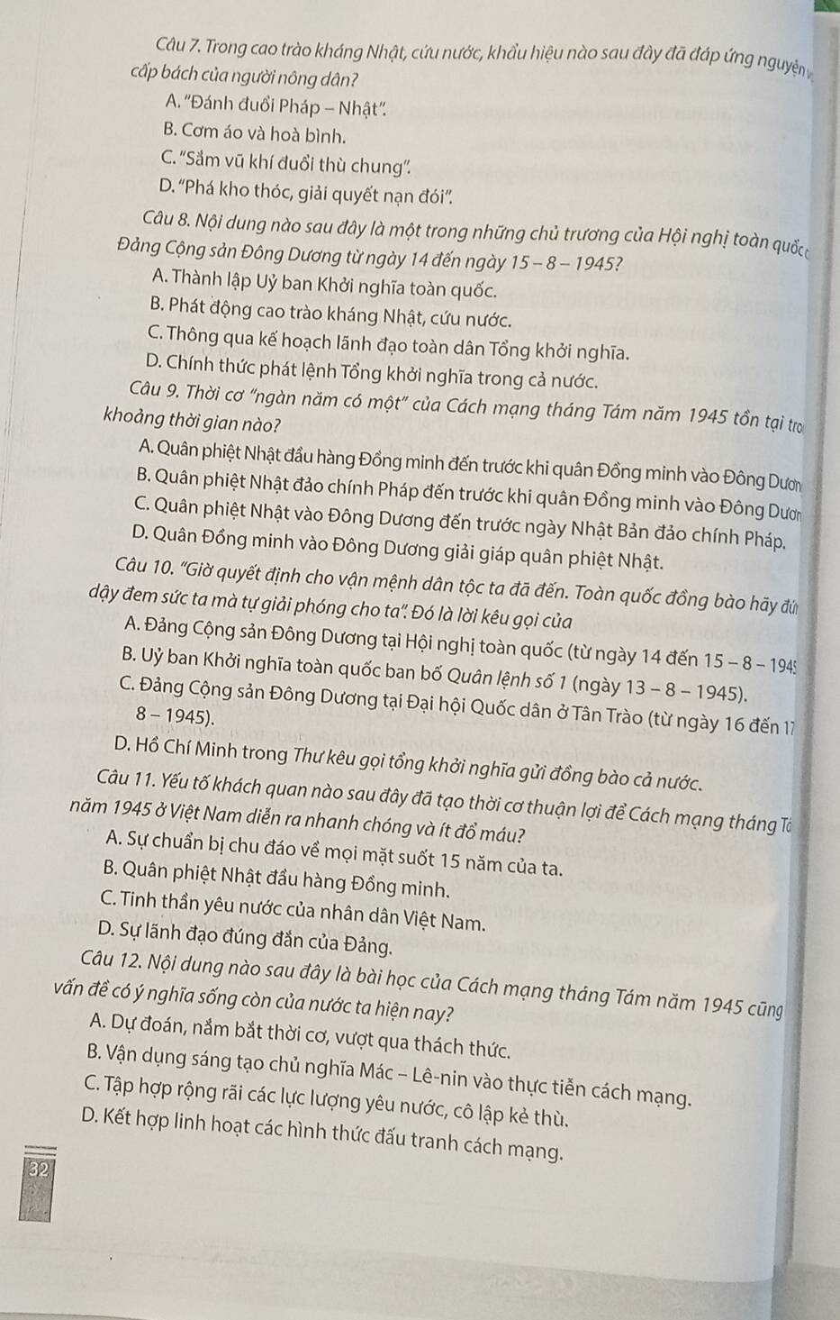 Trong cao trào kháng Nhật, cứu nước, khẩu hiệu nào sau đây đá đáp ứng nguyện 
cấp bách của người nông dân?
A. “Đánh đuổi Pháp - Nhật”
B. Cơm áo và hoà bình.
C. ''Sắm vũ khí đuổi thù chung''.
D. “Phá kho thóc, giải quyết nạn đói''.
Câu 8. Nội dung nào sau đây là một trong những chủ trương của Hội nghị toàn quốcc
ảng Cộng sản Đông Dương từ ngày 14 đến ngày 15-8-1 945?
A. Thành lập Uỷ ban Khởi nghĩa toàn quốc.
B. Phát động cao trào kháng Nhật, cứu nước.
C. Thông qua kế hoạch lãnh đạo toàn dân Tổng khởi nghĩa.
D. Chính thức phát lệnh Tổng khởi nghĩa trong cả nước.
Câu 9. Thời cơ “ngàn năm có một” của Cách mạng tháng Tám năm 1945 tồn tại trợ
khoảng thời gian nào?
A. Quân phiệt Nhật đầu hàng Đồng minh đến trước khi quân Đồng minh vào Đông Dươ
B. Quân phiệt Nhật đảo chính Pháp đến trước khi quân Đồng minh vào Đông Dươn
C. Quân phiệt Nhật vào Đông Dương đến trước ngày Nhật Bản đảo chính Pháp,
D. Quân Đồng minh vào Đông Dương giải giáp quân phiệt Nhật.
Câu 10. "Giờ quyết định cho vận mệnh dân tộc ta đã đến. Toàn quốc đồng bào hãy đứ
đậy đem sức ta mà tự giải phóng cho ta". Đó là lời kêu gọi của
A. Đảng Cộng sản Đông Dương tại Hội nghị toàn quốc (từ ngày 14 đến 15-8-1945
B. Uỷ ban Khởi nghĩa toàn quốc ban bố Quân lệnh số 1 (ngày 13-8-1945).
C. Đảng Cộng sản Đông Dương tại Đại hội Quốc dân ở Tân Trào (từ ngày 16 đến 17
8 - 1945).
D. Hồ Chí Minh trong Thư kêu gọi tổng khởi nghĩa gửi đồng bào cả nước.
Câu 11. Yếu tố khách quan nào sau đây đã tạo thời cơ thuận lợi để Cách mạng tháng Tà
năm 1945 ở Việt Nam diễn ra nhanh chóng và ít đổ máu?
A. Sự chuẩn bị chu đáo về mọi mặt suốt 15 năm của ta.
B. Quân phiệt Nhật đầu hàng Đồng minh.
C. Tinh thần yêu nước của nhân dân Việt Nam.
D. Sự lãnh đạo đúng đắn của Đảng.
Câu 12. Nội dung nào sau đây là bài học của Cách mạng tháng Tám năm 1945 cũng
vấn đề có ý nghĩa sống còn của nước ta hiện nay?
A. Dự đoán, nắm bắt thời cơ, vượt qua thách thức.
B. Vận dụng sáng tạo chủ nghĩa Mác - Lê-nin vào thực tiễn cách mạng.
C. Tập hợp rộng rãi các lực lượng yêu nước, cô lập kẻ thù.
D. Kết hợp linh hoạt các hình thức đấu tranh cách mạng.
32
