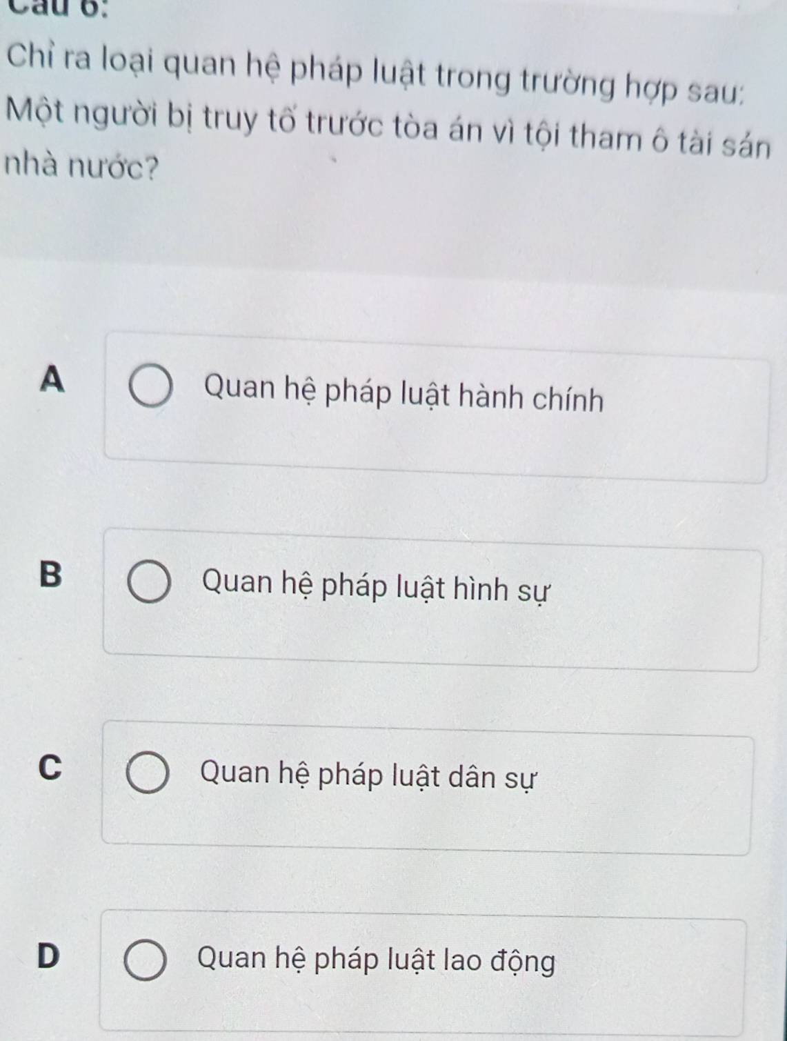 Cau B:
Chỉ ra loại quan hệ pháp luật trong trường hợp sau:
Một người bị truy tố trước tòa án vì tội tham ô tài sản
nhà nước?
A
Quan hệ pháp luật hành chính
B
Quan hệ pháp luật hình sự
C
Quan hệ pháp luật dân sự
D Quan hệ pháp luật lao động