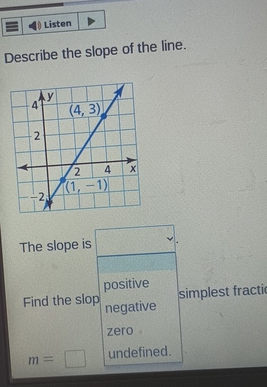 Listen
Describe the slope of the line.
The slope is
positive
Find the slop simplest fractic
negative
zero
m=□ undefined.