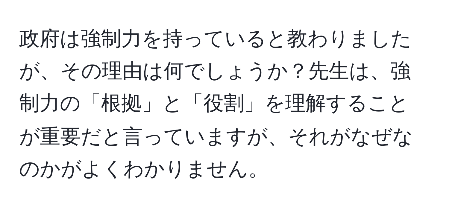 政府は強制力を持っていると教わりましたが、その理由は何でしょうか？先生は、強制力の「根拠」と「役割」を理解することが重要だと言っていますが、それがなぜなのかがよくわかりません。