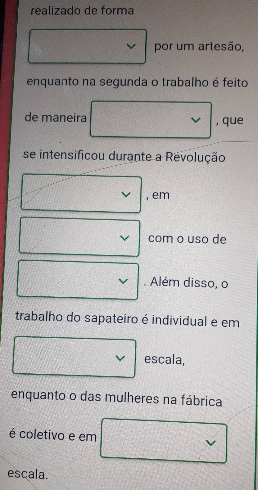 realizado de forma
por um artesão,
enquanto na segunda o trabalho é feito
de maneira
, que
se intensificou durante a Revolução
, em
com o uso de
. Além disso, o
trabalho do sapateiro é individual e em
V escala,
enquanto o das mulheres na fábrica
é coletivo e em
escala.