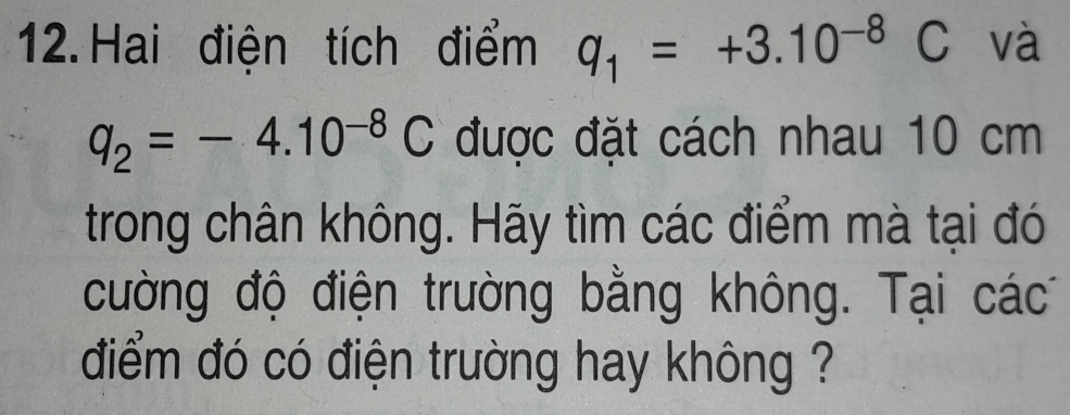 Hai điện tích điểm q_1=+3.10^(-8)C và
q_2=-4.10^(-8)C được đặt cách nhau 10 cm
trong chân không. Hãy tìm các điểm mà tại đó 
cường độ điện trường bằng không. Tại các 
điểm đó có điện trường hay không ?