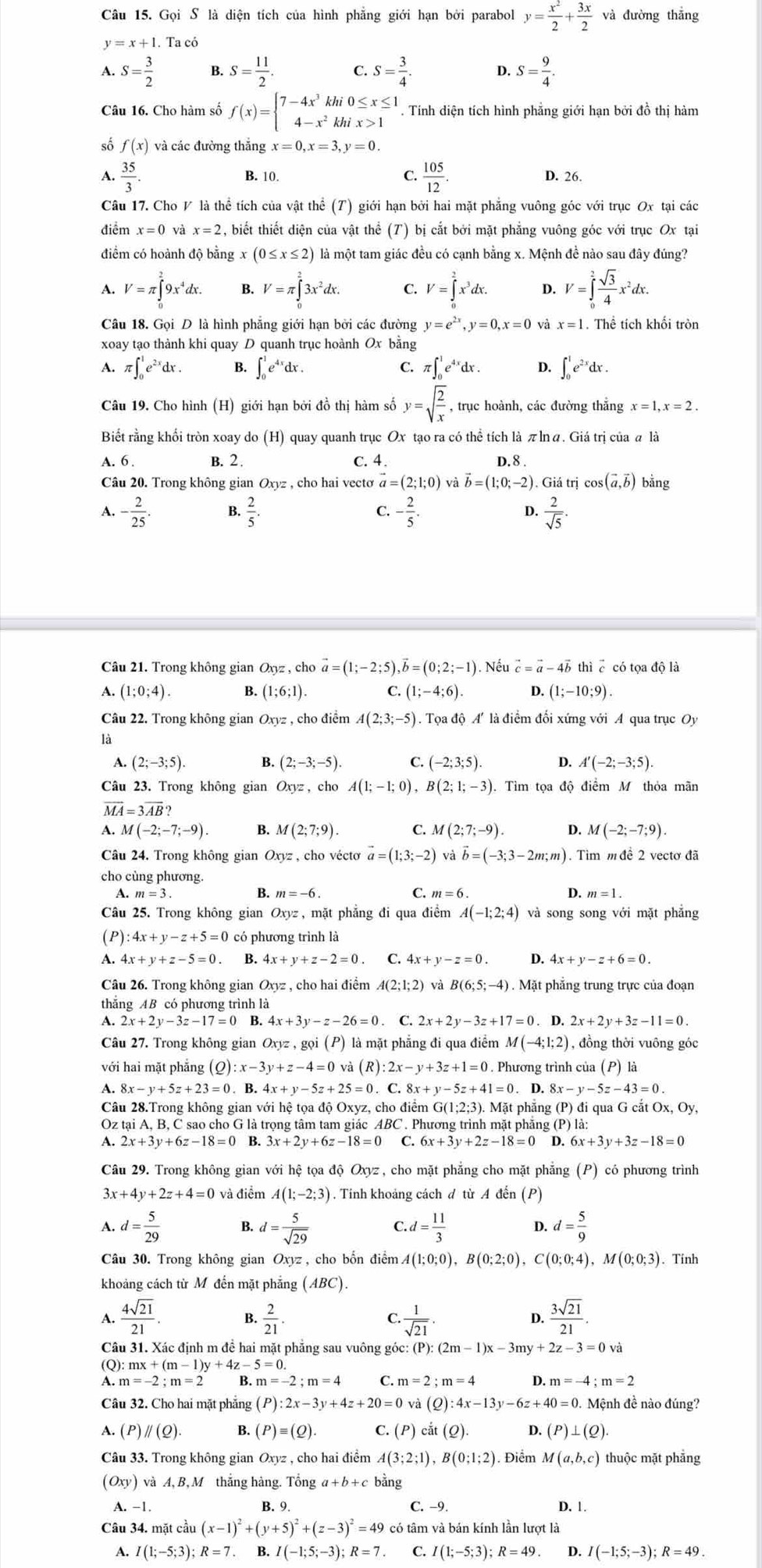 Gọi S là diện tích của hình phẳng giới hạn bởi parabol y= x^2/2 + 3x/2  và đường thẳng
y=x+1 Ta có
A. S= 3/2  B. S= 11/2 . C. S= 3/4 . D. S= 9/4 .
Câu 16. Cho hàm số f(x)=beginarrayl 7-4x^3khi0≤ x≤ 1 4-x^2khix>1endarray.. Tính diện tích hình phẳng giới hạn bởi đồ thị hàm
số f(x) và các đường thắng x=0,x=3,y=0.
A.  35/3 . B. 10. C.  105/12 . D. 26.
Câu 17. Cho V là thể tích của vật thể (T) giới hạn bởi hai mặt phẳng vuông góc với trục Ox tại các
điểm x=0 và x=2 , biết thiết diện của vật thể (T) bị cắt bởi mặt phẳng vuông góc với trục Ox tại
điểm có hoành độ bằng x(0≤ x≤ 2) là một tam giác đều có cạnh bằng x. Mệnh đề nào sau đây đúng?
V=π ∈tlimits _0^(29x^4)dx. V=π ∈tlimits _0^(23x^2)dx. ？ V=∈tlimits _0^(2x^3)dx. 4 V=∈tlimits _0^(2frac sqrt(3))4x^2dx.
Câu 18. Gọi D là hình phẳng giới hạn bởi các đường y=e^(2x),y=0,x=0 và x=1. Thể tích khối tròn
xoay tạo thành khi quay D quanh trục hoành Ox bằng
A. π ∈t _0^(1e^2x)dx. B. ∈t _0^(1e^4x)dx. C. f∈t _0^(1e^4x)dx. D. ∈t _0^(1e^2x)dx.
Câu 19. Cho hình (H) giới hạn bởi đồ thị hàm số y=sqrt(frac 2)x , trục hoành, các đường thắng x=1,x=2.
Biết rằng khối tròn xoay do (H) quay quanh trục Ox tạo ra có thể tích là π lnα. Giá trị của α là
A.6 B. 2. C. 4 D. 8 .
Câu 20. Trong không gian Oxyz , cho hai vectơ vector a=(2;1;0) và vector b=(1;0;-2). Giá trị cos (vector a,vector b) bằng
A. - 2/25 . B.  2/5 . C. - 2/5 . D.  2/sqrt(5) .
Câu 21. Trong không gian Oxyz , cho vector a=(1;-2;5),vector b=(0;2;-1). Nếu vector c=vector a-4vector b thì ē có tọa độ là
A. (1;0;4). B. (1;6;1). C. (1;-4;6). D. (1;-10;9).
Câu 22. Trong không gian Oxyz , cho điểm A(2;3;-5) ). Tọa độ A' là điểm đối xứng với A qua trục Oy
là
A. (2;-3;5). B. (2;-3;-5). C. (-2;3;5). 4 A'(-2;-3;5).
Câu 23. Trong không gian Oxyz, cho A(1;-1;0),B(2;1;-3) Tìm tọa độ điểm M thỏa mãn
vector MA=3vector AB?
A. M(-2;-7;-9). B. M(2;7;9). C. M(2;7;-9). D. M(-2;-7;9).
Câu 24. Trong không gian Oxyz , cho vécto vector a=(1;3;-2) và vector b=(-3;3-2m;m) ). Tìm m đề 2 vectơ đã
cho cùng phương.
A.
B. m=-6 C. D. m=1.
Câu 25. Trong không gian  Oxyz , mặt phẳng đi qua điểm A(-1;2;4) và song song với mặt phẳng
(P): :4x+y-z+5=0 có phương trình là
A. 4x+y+z-5=0 B. 4x+y+z-2=0 C. 4x+y-z=0. D. 4x+y-z+6=0.
Câu 26. Trong không gian Oxyz , cho hai điểm A(2;1;2) và B(6;5;-4). Mặt phẳng trung trực của đoạn
thắng AB có phương trình là
A. 2x+2y-3z-17=0 B. 4x+3y-z-26=0. C. 2x+2y-3z+17=0. D. 2x+2y+3z-11=0.
Câu 27. Trong không gian Oxyz,goi(P) là mặt phẳng đi qua điểm M(-4;1;2) , đồng thời vuông góc
với hai mặt phẳng (Q) :x-3y+z-4=0 (R): :2x-y+3z+1=0 0 . Phương trình của (P) là
A. 8x-y+5z+23=0 B. 4x+y-5z+25=0.C.8x+y-5z+41=0 D. 8x-y-5z-43=0
Câu 28.Trong không gian với hệ tọa độ Oxyz, cho điểm G(1;2;3). Mặt phẳng (P) đi qua G cắt Ox, Oy,
Oz tại A, B, C sao cho G là trọng tâm tam giác ABC . Phương trình mặt phẳng ở P)la:
A. 2x+3y+6z-18=0 B. 3x+2y+6z-18=0 C. 6x+3y+2z-18=0 D. 6x+3y+3z-18=0
Câu 29. Trong không gian với hệ tọa độ Oxyz , cho mặt phẳng cho mặt phẳng (P) có phương trình
3x +4y+2z+4=0 và điểm A(1;-2;3). Tinh khoảng cách đ từ A đến (P)
A. d= 5/29  B. d= 5/sqrt(29)  C. d= 11/3  D. d= 5/9 
Câu 30. Trong không gian Oxyz, cho bốn điểm. 4(1;0;0),B(0;2;0),C(0;0;4),M(0;0;3). Tính
khoảng cách từ Mô đến mặt phẳng (ABC).
1  4sqrt(21)/21 
B.  2/21 .  1/sqrt(21) .  3sqrt(21)/21 .
C.
D.
Câu 31. Xác định m đề hai mặt phẳng sau vuông góc: (P):(2m-1)x-3my+2z-3=0va
(Q ):mx+(m-1)y+4z-5=0.
A. m=-2;m=2 B.m=-2;m=4 C. m=2;m=4 D. m=-4;m=2
Câu 32. Cho hai mặt phẳng (P):2x-3y+4z+20=0 và (Q):4x-13y-6z+40=0. Mệnh đề nào đúng?
A. (P)parallel (Q). B. (P)equiv (Q). C. (P) c it(Qendpmatrix .). D. (P)⊥ (Q).
Câu 33. Trong không gian Oxyz , cho hai điểm A(3;2;1) ,B(0;1;2). Điểm M(a,b,c) thuộc mặt phăng
(Oxy)va A, B, M thắng hàng. Tổng a +b+ c bằng
A. -1. B. 9 C. −9. D. 1.
Câu 34. mặt cầu (x-1)^2+(y+5)^2+(z-3)^2=49 có tâm và bán kính lần lượt là
A. I(1;-5;3);R=7.. B. / (-1;5;-3);R=7 C I(1;-5;3);R=49. D. I(-1;5;-3);R=49.