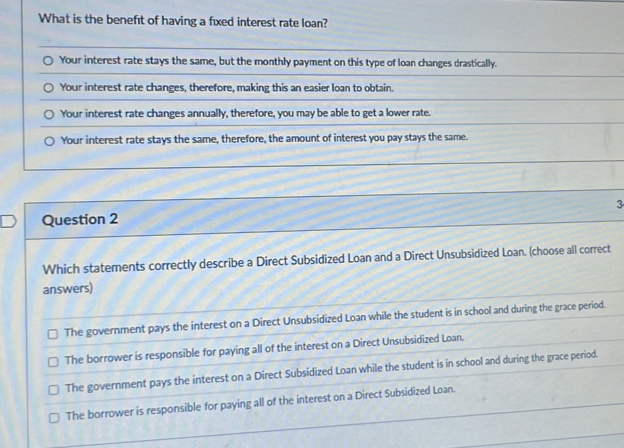 What is the benefit of having a fixed interest rate loan?
Your interest rate stays the same, but the monthly payment on this type of loan changes drastically.
Your interest rate changes, therefore, making this an easier loan to obtain.
Your interest rate changes annually, therefore, you may be able to get a lower rate.
Your interest rate stays the same, therefore, the amount of interest you pay stays the same.
3
Question 2
Which statements correctly describe a Direct Subsidized Loan and a Direct Unsubsidized Loan. (choose all correct
answers)
The government pays the interest on a Direct Unsubsidized Loan while the student is in school and during the grace period.
The borrower is responsible for paying all of the interest on a Direct Unsubsidized Loan.
The government pays the interest on a Direct Subsidized Loan while the student is in school and during the grace period.
The borrower is responsible for paying all of the interest on a Direct Subsidized Loan.