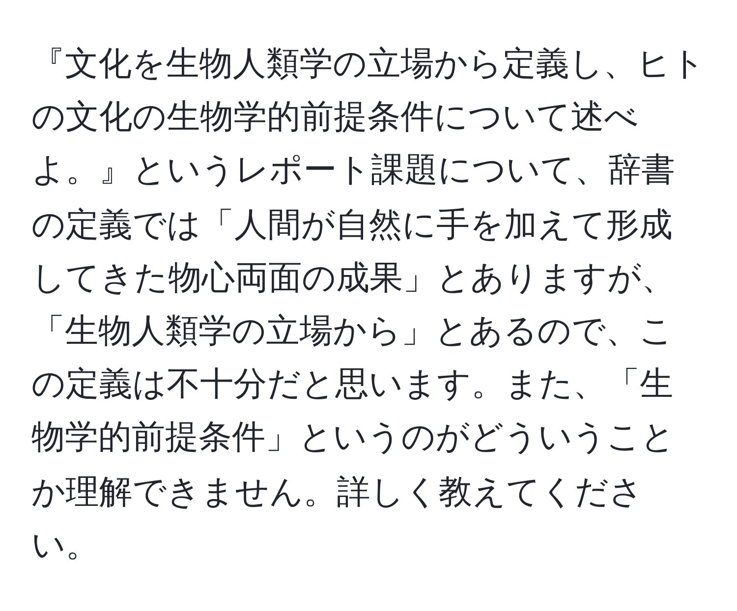 『文化を生物人類学の立場から定義し、ヒトの文化の生物学的前提条件について述べよ。』というレポート課題について、辞書の定義では「人間が自然に手を加えて形成してきた物心両面の成果」とありますが、「生物人類学の立場から」とあるので、この定義は不十分だと思います。また、「生物学的前提条件」というのがどういうことか理解できません。詳しく教えてください。