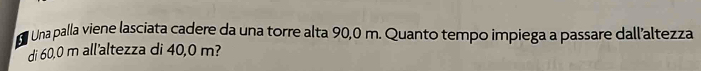 Una palla viene lasciata cadere da una torre alta 90,0 m. Quanto tempo impiega a passare dall’altezza 
di 60,0 m all'altezza di 40,0 m?