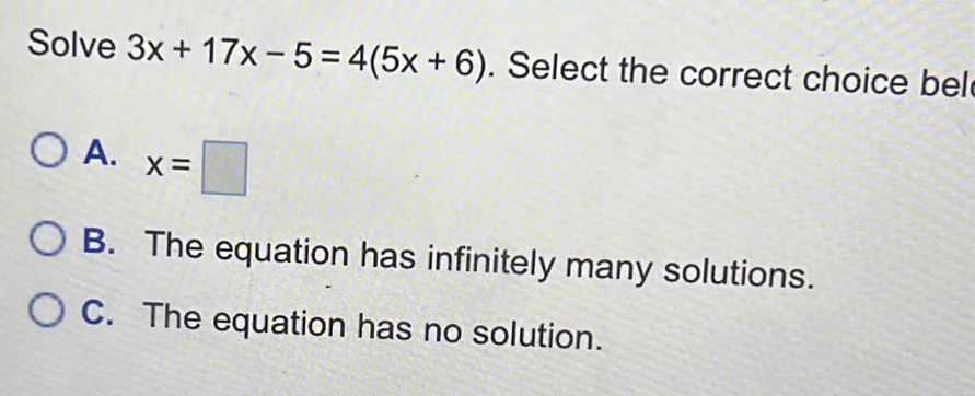 Solve 3x+17x-5=4(5x+6). Select the correct choice bel
A. x=□
B. The equation has infinitely many solutions.
C. The equation has no solution.