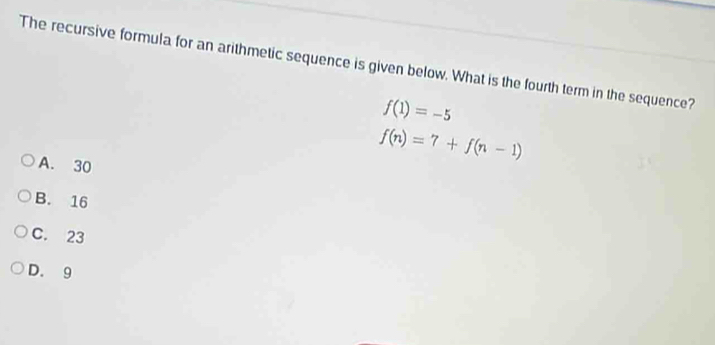 The recursive formula for an arithmetic sequence is given below. What is the fourth term in the sequence?
f(1)=-5
A. 30
f(n)=7+f(n-1)
B. 16
C. 23
D. 9