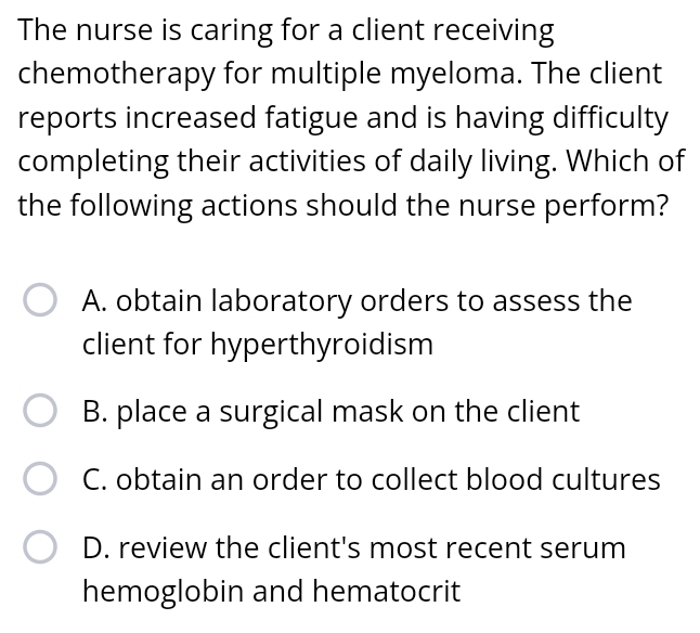 The nurse is caring for a client receiving
chemotherapy for multiple myeloma. The client
reports increased fatigue and is having difficulty
completing their activities of daily living. Which of
the following actions should the nurse perform?
A. obtain laboratory orders to assess the
client for hyperthyroidism
B. place a surgical mask on the client
C. obtain an order to collect blood cultures
D. review the client's most recent serum
hemoglobin and hematocrit