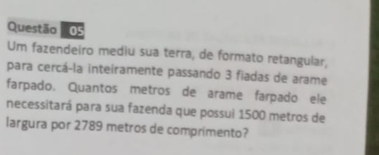 Um fazendeiro mediu sua terra, de formato retangular, 
para cercá-la inteiramente passando 3 fiadas de arame 
farpado. Quantos metros de arame farpado ele 
necessitará para sua fazenda que possui 1500 metros de 
largura por 2789 metros de comprimento?