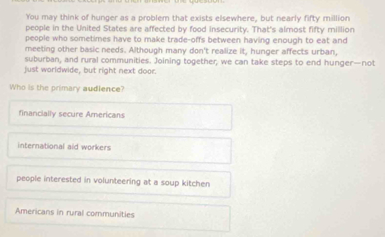 You may think of hunger as a problem that exists elsewhere, but nearly fifty million
people in the United States are affected by food insecurity. That's almost fifty million
people who sometimes have to make trade-offs between having enough to eat and
meeting other basic needs. Although many don't realize it, hunger affects urban,
suburban, and rural communities. Joining together, we can take steps to end hunger—not
just worldwide, but right next door.
Who is the primary audience?
financially secure Americans
international aid workers
people interested in volunteering at a soup kitchen
Americans in rural communities
