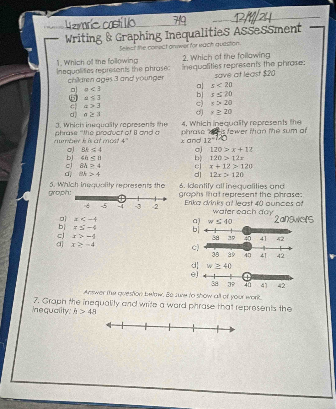 Writing & Graphing Inequalities Assessment
Select the correct answer for each question.
1. Which of the following 2. Which of the following
inequalities represents the phrase: inequalities represents the phrase:
children ages 3 and younger save at least $20
a) a<3</tex> 
a) s<20</tex> 
5 a≤ 3
b) s≤ 20
C a>3
c s>20
d) a≥ 3
d) s≥ 20
3. Which inequality represents the 4. Which inequality represents the
phrase “the product of 8 and a phrase ' 4 is fewer than the sum of
number h is at most 4'' x and 12^
a) 8h≤ 4 a) 120>x+12
b) 4h≤ 8 b) 120>12x
c) 8h≥ 4 C) x+12>120
d) 8h>4 d) 12x>120
5. Which inequality represents the 6. Identify all inequalities and
grap graphs that represent the phrase:
Erika drinks at least 40 ounces of
water each day
a x
a) w≤ 40
b) x≤ -4
b)
c) x>-4
d) x≥ -4
d) w≥ 40
Answer the question below. Be sure to show all of your work.
7. Graph the inequality and write a word phrase that represents the
inequality: h>48