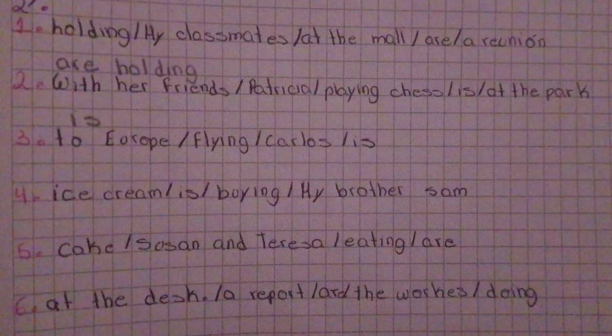 holding/ y classmates /at the mall / ase/a recnion 
are holding 
2. With her friends / Patricial playing chesolis/at the park 
3. to Eocope /flying / Carlos lis 
9. ice cream(is/ boying / Hy brother sam 
6. cahe/soban and teresa leating / are 
C. at the desh. /a report lard the worhes/ doing