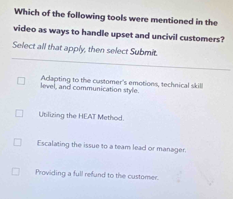 Which of the following tools were mentioned in the
video as ways to handle upset and uncivil customers?
Select all that apply, then select Submit.
Adapting to the customer's emotions, technical skill
level, and communication style.
Utilizing the HEAT Method.
Escalating the issue to a team lead or manager.
Providing a full refund to the customer.