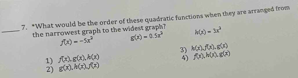 What would be the order of these quadratic functions when they are arranged from
_the narrowest graph to the widest graph?
h(x)=3x^2
f(x)=-5x^2
g(x)=0.5x^2
3) f(x), h(x), g(x)
1) f(x), g(x), h(x) h(x), f(x), g(x)
4)
2) g(x), h(x), f(x)