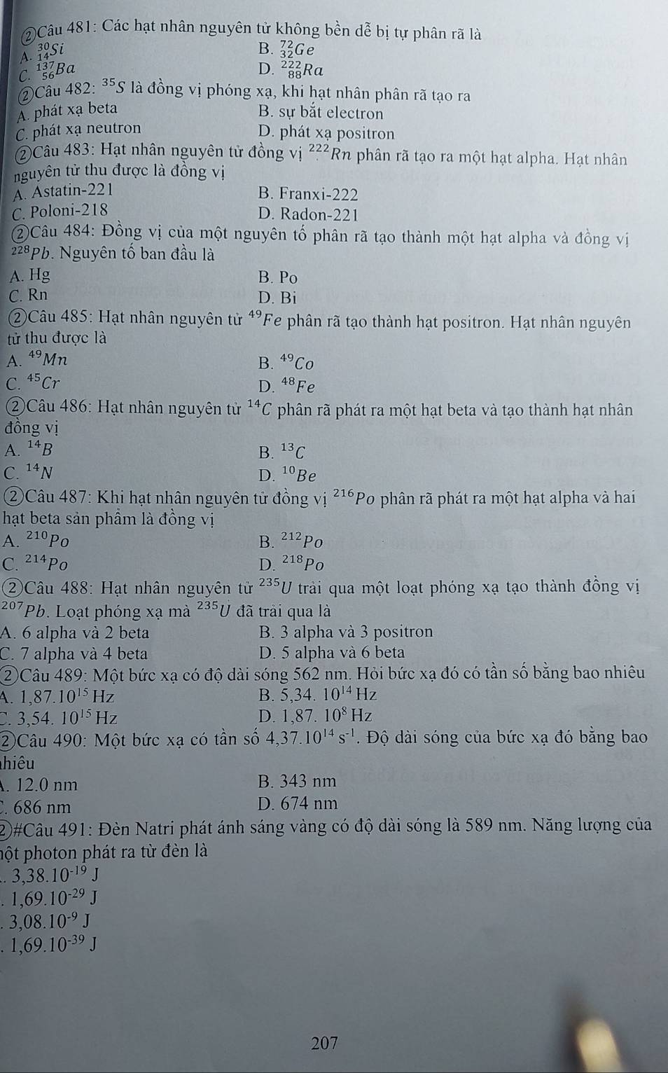 2)Câu 481: Các hạt nhân nguyên tử không bền dễ bị tự phân rã là
ASi B. _(32)^(72)G e
C. Ba D. _(88)^(222)Ra
②Cầu 482: ³⁵S là đồng vị phóng xạ, khi hạt nhân phân rã tạo ra
À phát xạ beta B. sự bắt electron
C. phát xạ neutron D. phát xạ positron
(2)Câu 483: Hạt nhân nguyên tử đồng vị 222 Rn phân rã tạo ra một hạt alpha. Hạt nhân
nguyên tử thu được là đồng vị
A. Astatin-221 B. Franxi-222
C. Poloni-218 D. Radon-221
②Câu 484: Đồng vị của một nguyên tố phân rã tạo thành một hạt alpha và đồng vị
22ªPb. Nguyên tố ban đầu là
A. Hg B. Po
C. Rn D. Bi
2)Câu 485: Hạt nhân nguyên tử 49 'Fe phân rã tạo thành hạt positron. Hạt nhân nguyên
tử thu được là
A. 49 Mn
B. ^49C a
C. ^45( Cr Fe
D. 48
②Câu 486: Hạt nhân nguyên tử ^14C phân rã phát ra một hạt beta và tạo thành hạt nhân
đồng vị
A. ^14 B. ^13C
C. ^14I D. ^10 Be
②Câu 487: Khi hạt nhân nguyên tử đồng vị 216 *Po phân rã phát ra một hạt alpha và hai
hạt beta sản phâm là đồng vị
A. 210 Po B. 212 Po
C. 21ªPo D. ^218Po
②Câu 488: Hạt nhân nguyên tử 235 U trải qua một loạt phóng xạ tạo thành đồng vị
207 (Pb. Loạt phóng xạ mà ²35U đã trải qua là
A. 6 alpha và 2 beta B. 3 alpha và 3 positron
C. 7 alpha và 4 beta D. 5 alpha và 6 beta
②Câu 489: Một bức xạ có độ dài sóng 562 nm. Hỏi bức xạ đó có tần số bằng bao nhiêu
A 1,87.10^(15)Hz
B. 5,34.10^(14)Hz
3,54.10^(15)Hz
D. 1,87.10^8Hz
②Câu 490: Một bức xạ có tần số 4,37.10^(14)s^(-1). Độ dài sóng của bức xạ đó bằng bao
hiêu
. 12.0 nm B. 343 nm
. 686 nm D. 674 nm
2#Câu 491: Đèn Natri phát ánh sáng vàng có độ dài sóng là 589 nm. Năng lượng của
hột photon phát ra từ đèn là
3,38.10^(-19)J
1,69.10^(-29)J
3,08.10^(-9)J
1,69.10^(-39)J
207