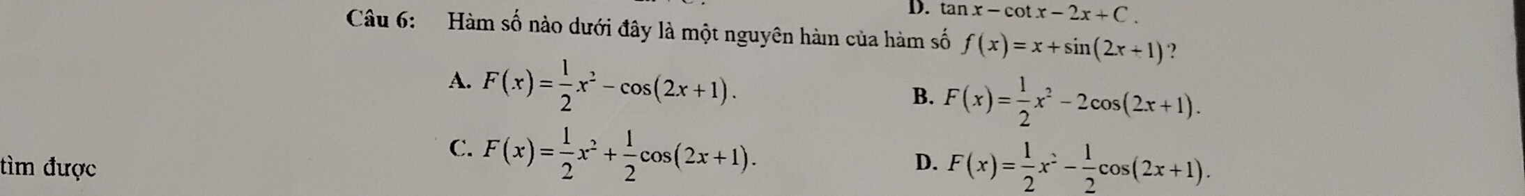 D. tan x-cot x-2x+C. 
Câu 6: Hàm số nào dưới đây là một nguyên hàm của hàm số f(x)=x+sin (2x+1) ？
A. F(x)= 1/2 x^2-cos (2x+1).
B. F(x)= 1/2 x^2-2cos (2x+1).
C. F(x)= 1/2 x^2+ 1/2 cos (2x+1). 
tìm được D. F(x)= 1/2 x^2- 1/2 cos (2x+1).