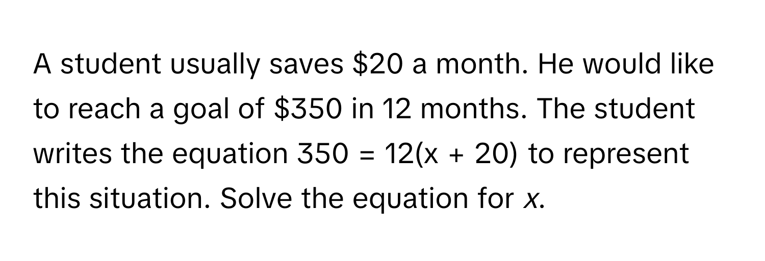 A student usually saves $20 a month. He would like to reach a goal of $350 in 12 months. The student writes the equation 350 = 12(x + 20) to represent this situation. Solve the equation for *x*.