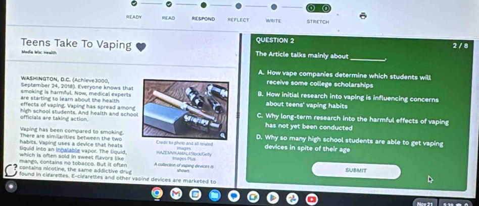 a
READY READ RESPOND REFLECT WRITE STRETCH
QUESTION 2 2 / 8
Teens Take To Vaping The Article talks mainly about_
Media Mbc Health
A. How vape companies determine which students will
WASHINGTON, D.C. (Achieve3000,receive some college scholarships
September 24, 2018). Everyone knows thatB. How initial research into vaping is influencing concerns
smoking is harmful. Now, medical experts
are starting to learn about the healthabout teens' vaping habits
effects of vaping. Vaping has spread among
high school students. And health and schooC. Why long-term research into the harmful effects of vaping
officials are taking action.has not yet been conducted
Vaping has been compared to smoking.D. Why so many high school students are able to get vaping
There are similarities between the two
habits. Vaping uses a device that heats l for photo and all related devices in spite of their age
liquid into an inhalable vapor. The liquid, HAZEMMKANALAStock/Getly images
which is often sold in sweet flavors like Images Plus
mango, contains no tobacco. But it often A collection of vaping devices is
contains nicotine, the same addictive drug shown SUBMIT
found in cigarettes. E-cigarettes and other vaping devices are marketed to
Nav 21