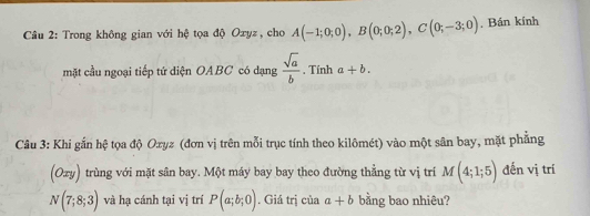 Trong không gian với hệ tọa độ Oxyz, cho A(-1;0;0), B(0;0;2), C(0;-3;0) , Bán kính 
mặt cầu ngoại tiếp tứ diện OABC có dạng  sqrt(a)/b . Tính a+b. 
Câu 3: Khi gắn hệ tọa độ Ozyz (đơn vị trên mỗi trục tính theo kilômét) vào một sân bay, mặt phẳng 
(Oxy) trùng với mặt sân bay. Một máy bay bay theo đường thẳng từ vị trí M(4;1;5) đến vị trí
N(7;8;3) và hạ cánh tại vị trí P(a;b;0). Giá trị của a+b bằng bao nhiêu?