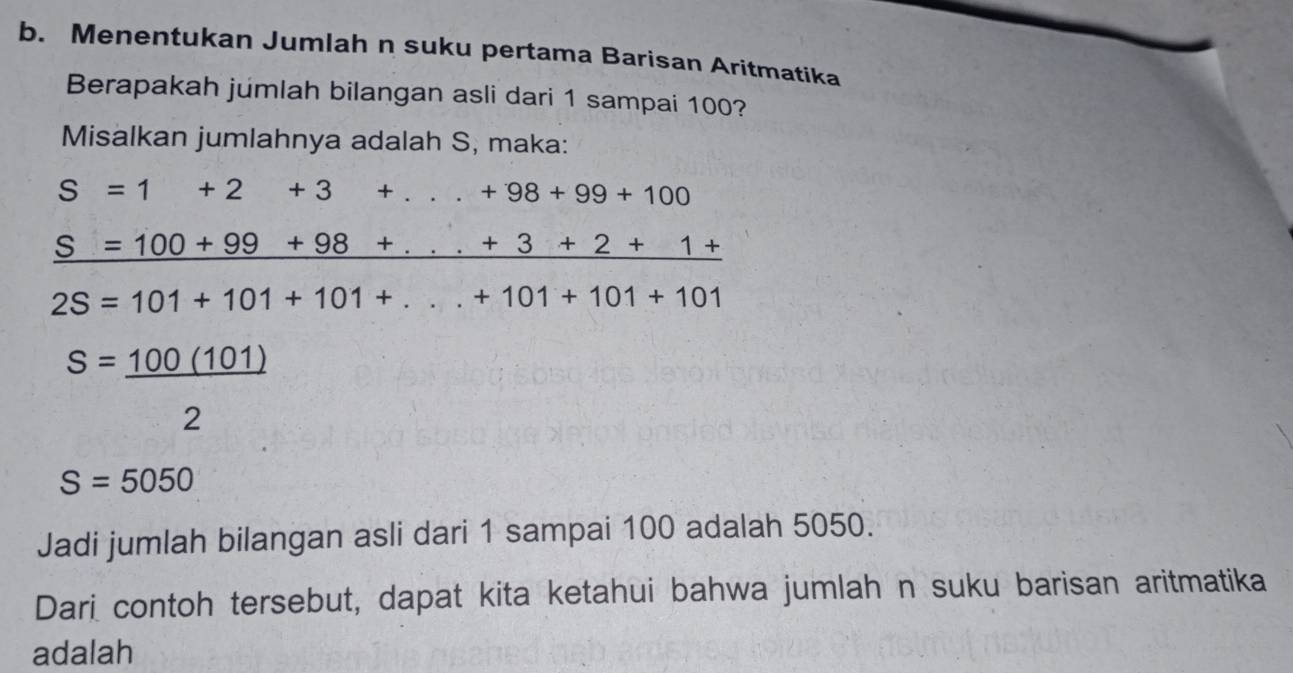 Menentukan Jumlah n suku pertama Barisan Aritmatika 
Berapakah júmlah bilangan asli dari 1 sampai 100? 
Misalkan jumlahnya adalah S, maka:
S=1+2+3+...+98+99+100
_ S=100+99+98+...+3+2+1+
2S=101+101+101+...+101+101+101
S=_ 100(101)
2
S=5050
Jadi jumlah bilangan asli dari 1 sampai 100 adalah 5050. 
Dari contoh tersebut, dapat kita ketahui bahwa jumlah n suku barisan aritmatika 
adalah