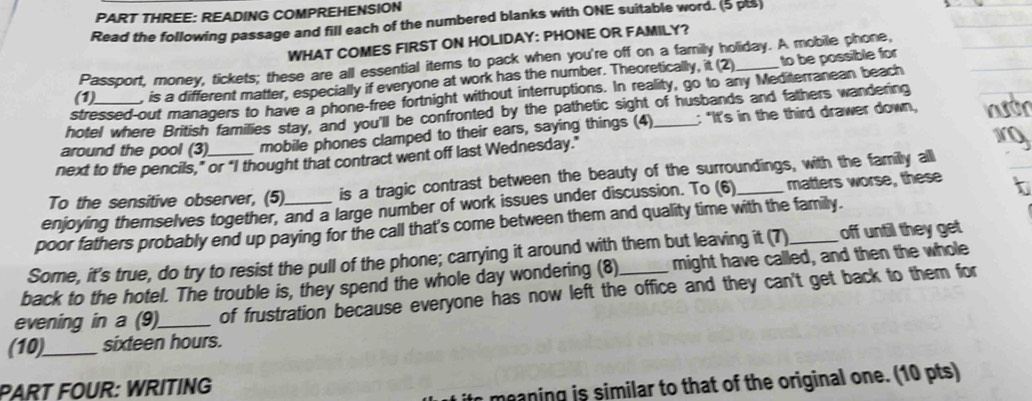 PART THREE: READING COMPREHENSION 
Read the following passage and fill each of the numbered blanks with ONE suitable word. (5 pts) 
WHAT COMES FIRST ON HOLIDAY: PHONE OR FAMILY? 
Passport, money, tickets; these are all essential items to pack when you're off on a family holiday. A mobile phone, 
(1) , is a different matter, especially if everyone at work has the number. Theoretically, it (2) to be possible for 
stressed-out managers to have a phone-free fortnight without interruptions. In reality, go to any Mediterranean beach 
hotel where British families stay, and you'll be confronted by the pathetic sight of husbands and fathers wandering 
around the pool (3) mobile phones clamped to their ears, saying things (4) _: "It's in the third drawer down, 
next to the pencils," or "I thought that contract went off last Wednesday." 
To the sensitive observer, (5) is a tragic contrast between the beauty of the surroundings, with the familly all 
enjoying themselves together, and a large number of work issues under discussion. To (6)_ matters worse, these 
poor fathers probably end up paying for the call that's come between them and quality time with the family. 
Some, it's true, do try to resist the pull of the phone; carrying it around with them but leaving it (7)_ off until they get 
back to the hotel. The trouble is, they spend the whole day wondering (8) might have called, and then the whole 
evening in a (9)_ of frustration because everyone has now left the office and they can't get back to them for 
(10)_ sixteen hours. 
PART FOUR: WRITING 
meaning is similar to that of the original one. (10 pts)