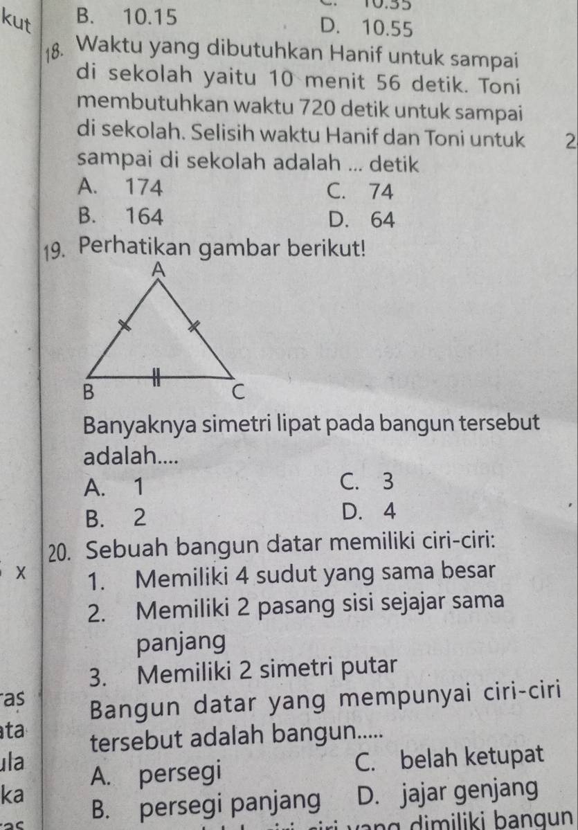 10.55
B. 10.15 D. 10.55
Waktu yang dibutuhkan Hanif untuk sampai
di sekolah yaitu 10 menit 56 detik. Toni
membutuhkan waktu 720 detik untuk sampai
di sekolah. Selisih waktu Hanif dan Toni untuk 2
sampai di sekolah adalah ... detik
A. 174 C. 74
B. 164 D. 64
19. Perhatikan gambar berikut!
Banyaknya simetri lipat pada bangun tersebut
adalah....
A. 1 C. 3
B. 2 D. 4
20. Sebuah bangun datar memiliki ciri-ciri:
X 1. Memiliki 4 sudut yang sama besar
2. Memiliki 2 pasang sisi sejajar sama
panjang
3. Memiliki 2 simetri putar
as
Bangun datar yang mempunyai ciri-ciri
ta
tersebut adalah bangun.....
ula C. belah ketupat
A. persegi
ka D. jajar genjang
B. persegi panjang