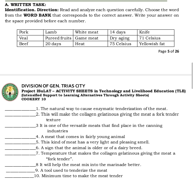 WRITTEN TASK: 
Identification. Direction: Read and analyze each question carefully. Choose the word 
from the WORD BANK that corresponds to the correct answer. Write your answer on 
the space provided before each number. 
Page 5 of 26 
DIVISION OF GEN. TRIAS CITY 
Project ISuLAT - ACTIVITY SHEETS in Technology and Livelihood Education (TLE) 
(Intensified Support to Learning Alternatives Through Activity Sheets) 
COOKERY 10 
_1. The natural way to cause enzymatic tenderization of the meat. 
_2. This will make the collagen gelatinous giving the meat a fork tender 
texture 
_3 It is one of the versatile meats that find place in the canning 
industries 
_4. A meat that comes in fairly young animal 
_5. This kind of meat has a very light and pleasing smell. 
_6. A sign that the animal is older or of a dairy breed. 
_7. Temperature that makes the collagen gelatinous giving the meat a 
“fork tender”. 
_8 It will help the meat mix into the marinade better. 
_9. A tool used to tenderize the meat 
_10. Minimum time to make the meat tender