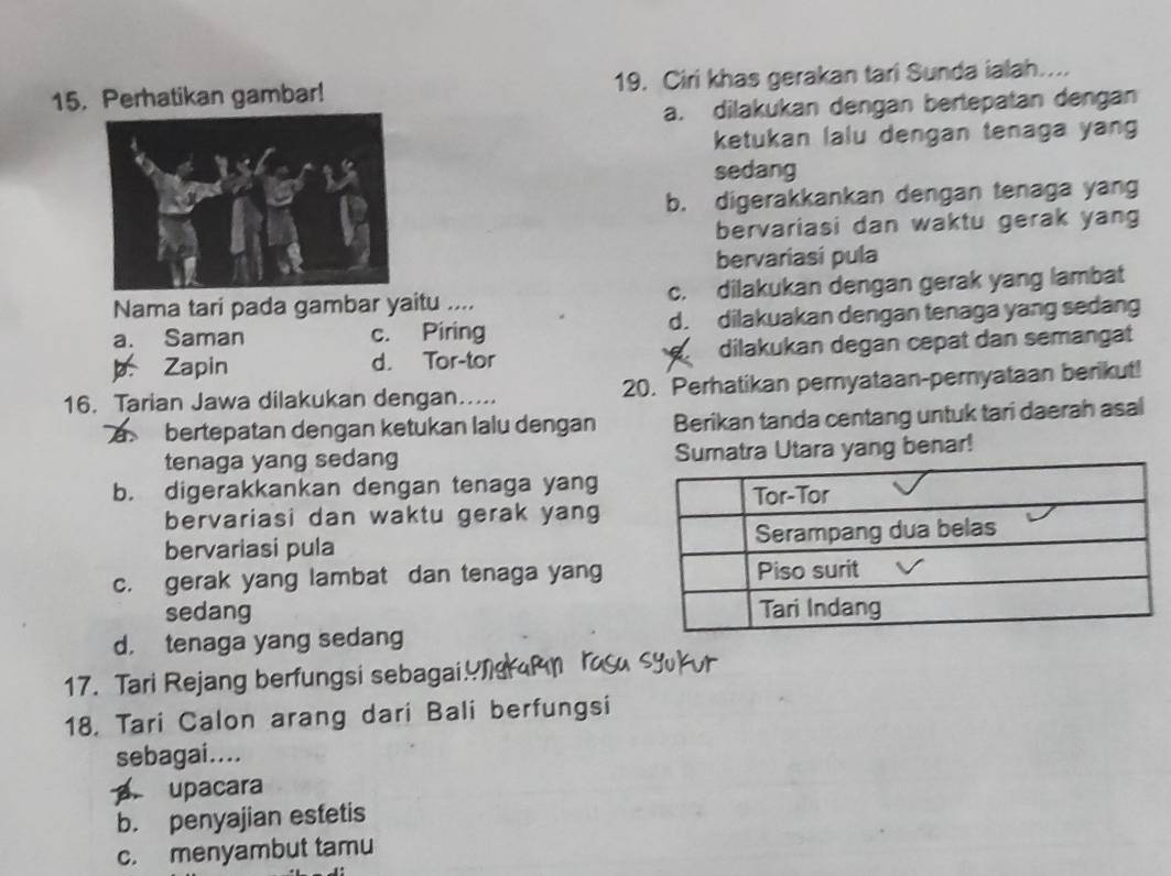 Perhatikan gambar! 19. Ciri khas gerakan tari Sunda ialah....
a. dilakukan dengan bertepatan dengan
ketukan lalu dengan tenaga yang
sedang
b. digerakkankan dengan tenaga yan
bervariasi dan waktu gerak yang
bervariasi pula
Nama tari pada gambar yaitu .... c. dilakukan dengan gerak yang lambat
a. Saman c. Piring d. dilakuakan dengan tenaga yang sedang
p. Zapin d. Tor-tor dilakukan degan cepät dan semangät
16. Tarian Jawa dilakukan dengan..... 20. Perhatikan pernyataan-pernyataan berikut!
bertepatan dengan ketukan lalu dengan Berikan tanda centang untuk tari daerah asal
tenaga yang sedang Sumatra Utara yang benar!
b. digerakkankan dengan tenaga yang
bervariasi dan waktu gerak yang
bervariasi pula
c. gerak yang lambat dan tenaga yang
sedang
d. tenaga yang sedang
17. Tari Rejang berfungsi sebagai! 
18. Tari Calon arang dari Bali berfungsi
sebagai....
a. upacara
b. penyajian estetis
c. menyambut tamu