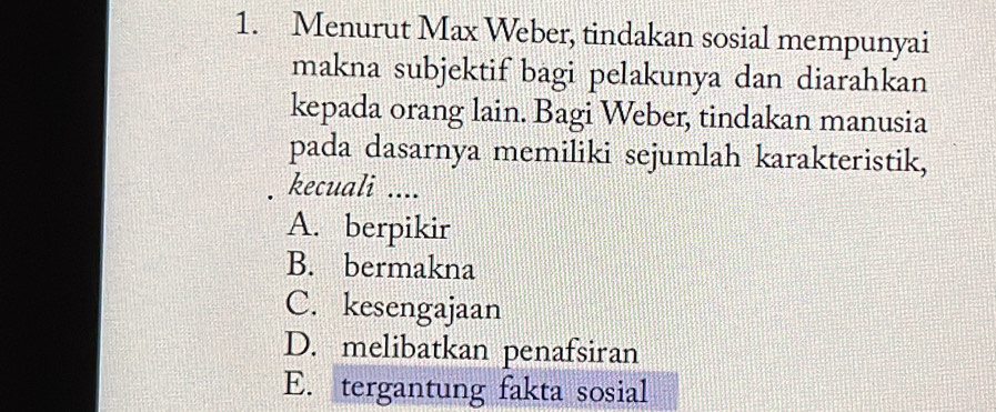 Menurut Max Weber, tindakan sosial mempunyai
makna subjektif bagi pelakunya dan diarahkan
kepada orang lain. Bagi Weber, tindakan manusia
pada dasarnya memiliki sejumlah karakteristik,
kecuali ....
A. berpikir
B. bermakna
C. kesengajaan
D. melibatkan penafsiran
E. tergantung fakta sosial