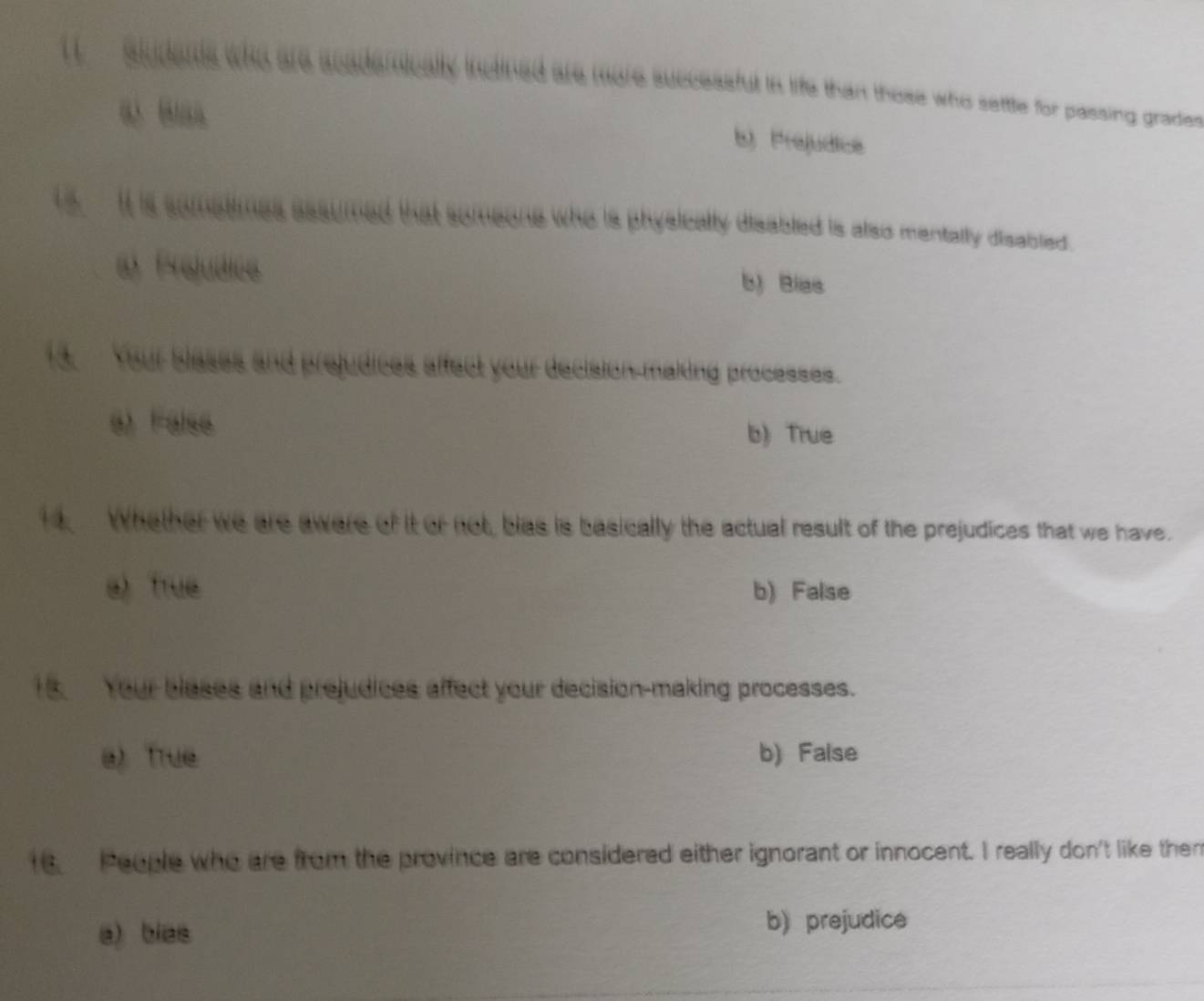 aludents who are acaderically inctined are more successfut in life than those who settle for passing grades
“ ““
b) Prejudice
ts It is somatimes assumed that someone who is physically disabled is also mentally disabled.
a Prejudice b) Bias
13. Your bleses and prejudices affect your decision-making processes.
e) False b) True
Whether we are awere of it or not, bias is basically the actual result of the prejudices that we have.
a True b) False
18 Your blases and prejudices affect your decision-making processes.
a) True b) False
16. People who are from the province are considered either ignorant or innocent. I really don't like them
a) bias
b) prejudice