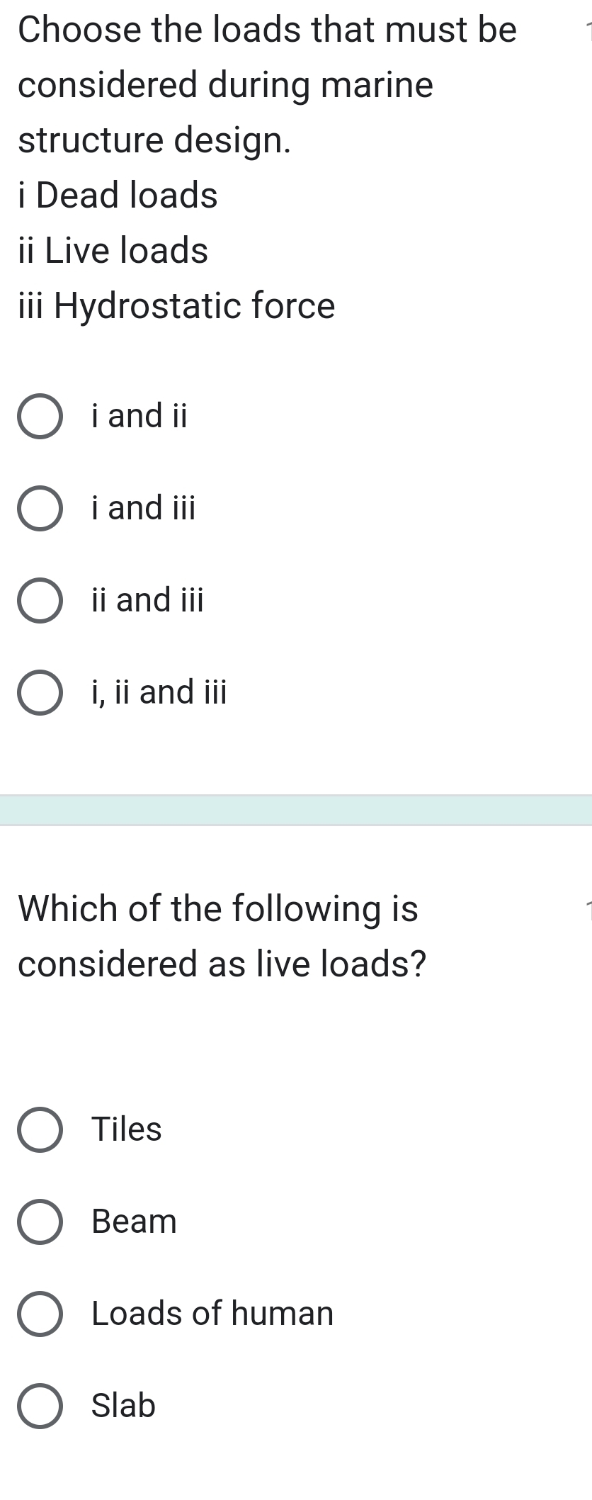 Choose the loads that must be
considered during marine
structure design.
i Dead loads
ii Live loads
ii Hydrostatic force
i and ii
i and iii
ii and iii
i, ii and iii
Which of the following is
considered as live loads?
Tiles
Beam
Loads of human
Slab