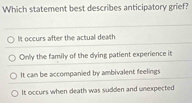 Which statement best describes anticipatory grief?
It occurs after the actual death
Only the family of the dying patient experience it
It can be accompanied by ambivalent feelings
It occurs when death was sudden and unexpected