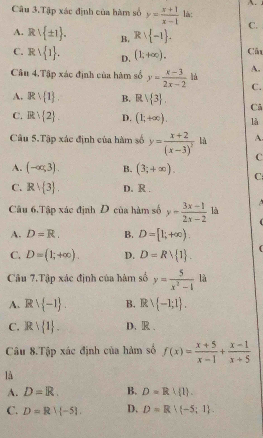 Câu 3.Tập xác định của hàm số y= (x+1)/x-1  là:
A. Rvee  ± 1.
C.
B. Rvee  -1.
C. Rvee  1. D. (1;+∈fty ). 
Câu
A.
Câu 4.Tập xác định của hàm số y= (x-3)/2x-2  là
C.
A. Rvee  1. B. Rvee  3. 
Câ
C. Rvee  2. D. (1;+∈fty ). 
là
Câu 5.Tập xác định của hàm số y=frac x+2(x-3)^2 là
A.
C
A. (-∈fty ;3). (3;+∈fty ). 
B.
C
C. R/ 3. D. R .
a
Câu 6.Tập xác định Đ của hàm số y= (3x-1)/2x-2  là
A. D=R. B. D=[1;+∈fty ).
C. D=(1;+∈fty ). D. D=Rvee  1. 
Câu 7.Tập xác định của hàm số y= 5/x^2-1  là
A. Rvee  -1. B. . Rvee  -1;1. 
.
C. Rvee  1. D. R .
Câu 8.Tập xác định của hàm số f(x)= (x+5)/x-1 + (x-1)/x+5 
là
A. D=R. B. D=R 1.
C. D=R| -5. D. D=R| -5;1.