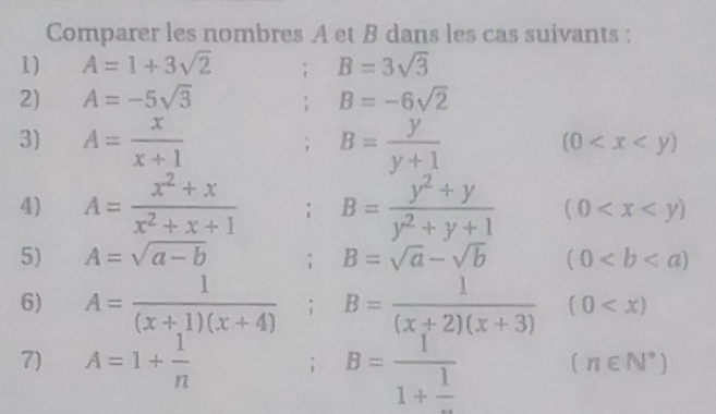 Comparer les nombres A et B dans les cas suivants : 
1) A=1+3sqrt(2); B=3sqrt(3)
2) A=-5sqrt(3); B=-6sqrt(2)
3) A= x/x+1 ; B= y/y+1 
(0
4) A= (x^2+x)/x^2+x+1  B= (y^2+y)/y^2+y+1  (0
5) A=sqrt(a-b); B=sqrt(a)-sqrt(b) (0
6) A= 1/(x+1)(x+4) ; B= 1/(x+2)(x+3) (0
7) A=1+ 1/n ; B=frac 11+frac 1 (n∈ N^*)