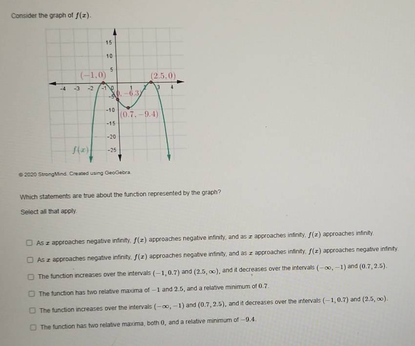 Consider the graph of f(x).
a  2020 StrongMind. Created using GeoGebra.
Which statements are true about the function represented by the graph?
Select all that apply.
As 2 approaches negative infinity, f(x) approaches negative infinity, and as x approaches infinity. f(x) approaches infinity.
As 2 approaches negative infinity, f(x) approaches negative infinity, and as x approaches infinity, f(x) approaches negative infinity.
The function increases over the intervals (-1,0.7) and (2.5,∈fty ) , and it decreases over the intervals (-∈fty ,-1) and (0.7,2.5).
The function has two relative maxima of −1 and 2.5, and a relative minimum of 0.7.
The function increases over the intervals (-∈fty ,-1) and (0.7,2.5) , and it decreases over the intervals (-1,0.7) and (2.5,∈fty ).
The function has two relative maxima, both 0, and a relative minimum of −9.4.