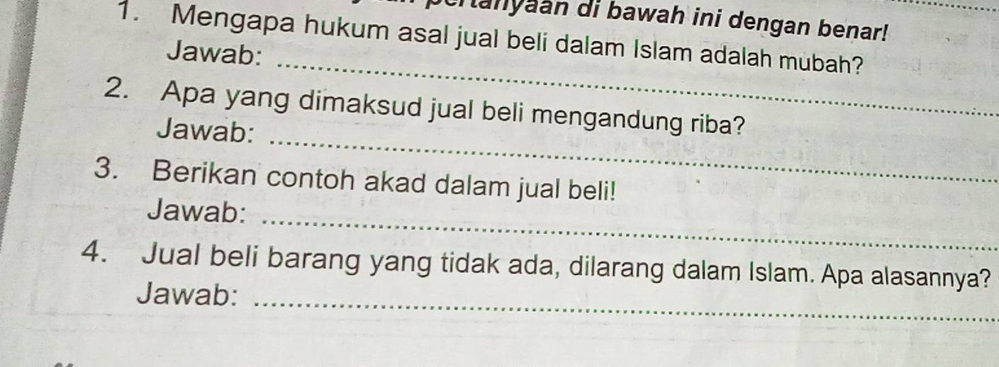 eranyaan di bawah ini dengan benar! 
1. Mengapa hukum asal jual beli dalam Islam adalah mubah? 
_ 
Jawab: 
_ 
2. Apa yang dimaksud jual beli mengandung riba? 
Jawab: 
3. Berikan contoh akad dalam jual beli! 
_ 
Jawab: 
4. Jual beli barang yang tidak ada, dilarang dalam Islam. Apa alasannya? 
Jawab:_