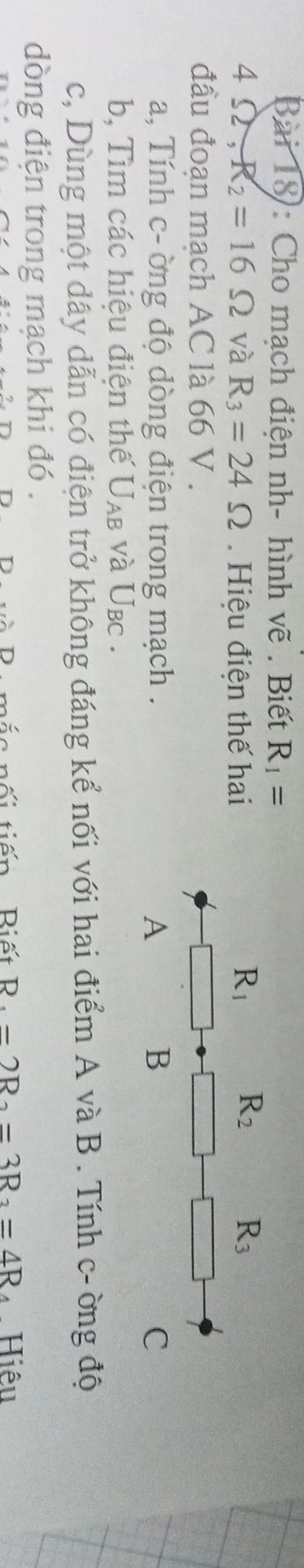 Bài 18): Cho mạch điện nh- hình vẽ . Biết R_1=
4Omega ,R_2=16Omega và R_3=24Omega Hiệu điện thế hai
đầu đoạn mạch AC là 66 V .
a, Tính c- ờng độ dòng điện trong mạch .
b, Tìm các hiệu điện thế U_AB và Ubc .
c, Dùng một dây dẫn có điện trở không đáng kể nối với hai điểm A và B . Tính c- ờng độ
dòng điện trong mạch khi đó .
tố i tiến Biết D -2R_2=3R_2=4R Hiệu