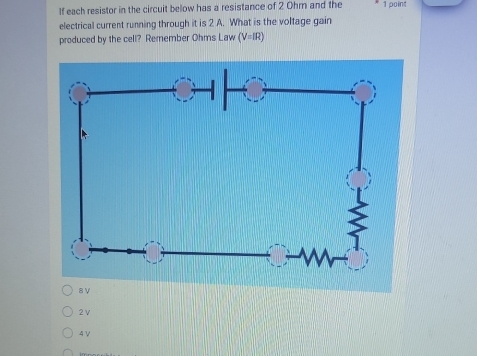 If each resistor in the circuit below has a resistance of 2 Ohm and the 1 point
electrical current running through it is 2 A. What is the voltage gain
produced by the cell? Remember Ohms Law (V=IR)
2ν
4 V