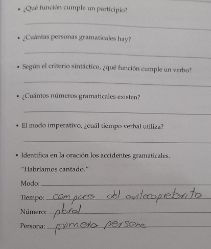 ¿Qué función cumple un participio? 
_ 
¿Cuántas personas gramaticales hay? 
_ 
Según el criterio sintáctico, ¿qué función cumple un verbo? 
_ 
¿Cuántos números gramaticales existen? 
_ 
El modo imperativo, ¿cuál tiempo verbal utiliza? 
_ 
Identifica en la oración los accidentes gramaticales. 
''Habríamos cantado.'' 
Modo:_ 
Tiempo:_ 
Número:_ 
Persona:_