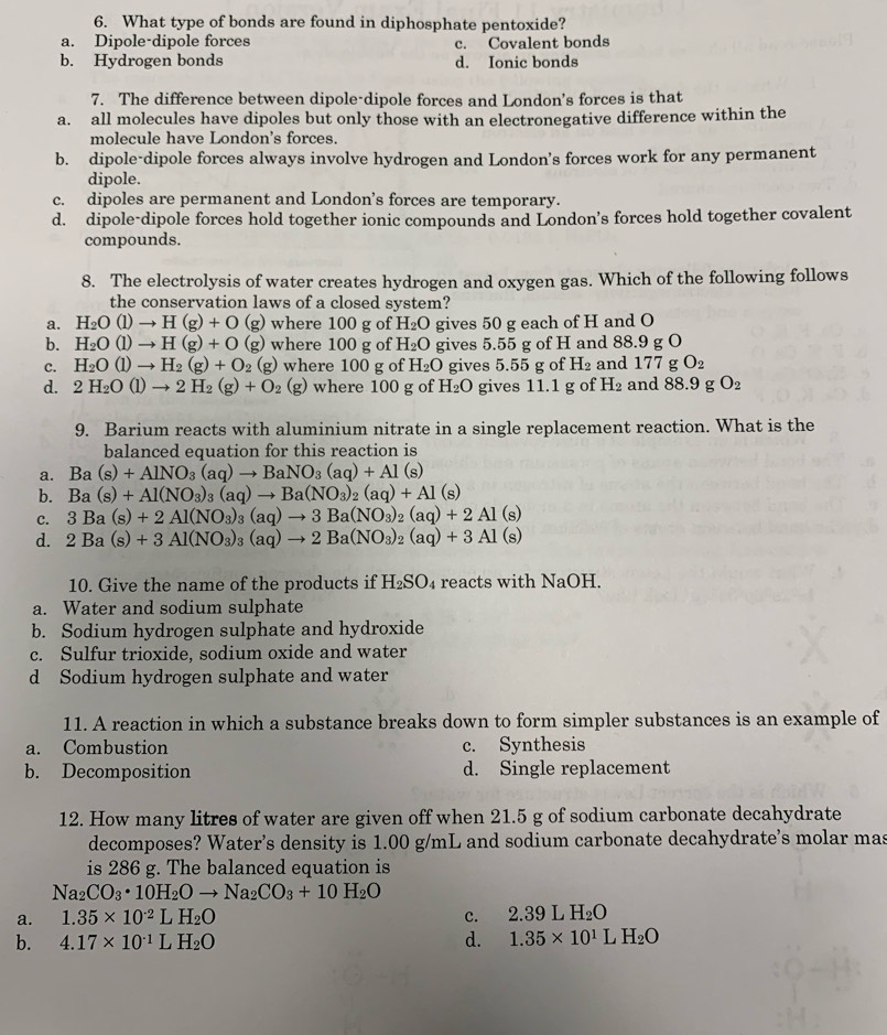 What type of bonds are found in diphosphate pentoxide?
a. Dipole-dipole forces c. Covalent bonds
b. Hydrogen bonds d. Ionic bonds
7. The difference between dipole-dipole forces and London's forces is that
a. all molecules have dipoles but only those with an electronegative difference within the
molecule have London's forces.
b. dipole-dipole forces always involve hydrogen and London's forces work for any permanent
dipole.
c. dipoles are permanent and London’s forces are temporary.
d. dipole-dipole forces hold together ionic compounds and London’s forces hold together covalent
compounds.
8. The electrolysis of water creates hydrogen and oxygen gas. Which of the following follows
the conservation laws of a closed system?
a. H_2O(l)to H(g)+O (g) where 100 g of H_2O gives 50 g each of H and O
b. H_2O(l)to H(g)+O (g) where 100 g of H_2O gives 5.55 g of H and 88.9 g O
c. H_2O(l)to H_2(g)+O_2 (g) where 100 g of H_2O gives 5.55 g of H_2 and 177 g O_2
d. 2H_2O(l)to 2H_2(g)+O_2(g) where 100 g of H_2O gives 11.1 g of H_2 and 88.9 g O_2
9. Barium reacts with aluminium nitrate in a single replacement reaction. What is the
balanced equation for this reaction is
a. Ba(s)+AlNO_3(aq)to BaNO_3(aq)+Al(s)
b. Ba(s)+Al(NO_3)_3(aq)to Ba(NO_3)_2(aq)+Al(s)
C. 3Ba(s)+2Al(NO_3)_3(aq)to 3Ba(NO_3)_2(aq)+2Al(s)
d. 2Ba(s)+3Al(NO_3)_3(aq)to 2Ba(NO_3)_2(aq)+3Al(s)
10. Give the name of the products if H_2SO_4 reacts with NaOH.
a. Water and sodium sulphate
b. Sodium hydrogen sulphate and hydroxide
c. Sulfur trioxide, sodium oxide and water
d Sodium hydrogen sulphate and water
11. A reaction in which a substance breaks down to form simpler substances is an example of
a. Combustion c. Synthesis
b. Decomposition d. Single replacement
12. How many litres of water are given off when 21.5 g of sodium carbonate decahydrate
decomposes? Water’s density is 1.00 g/mL and sodium carbonate decahydrate's molar mas
is 286 g. The balanced equation is
Na_2CO_3· 10H_2Oto Na_2CO_3+10H_2O
a. 1.35* 10^(-2)LH_2O c. 2.39LH_2O
b. 4.17* 10^(-1)LH_2O
d. 1.35* 10^1LH_2O