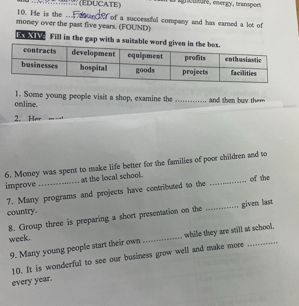 (EDUCATE) 
agnculture, energy, transport 
10. He is the … T of a successful company and has earned a lot of 
money over the past five years. (FOUND) 
Ex XIV Fill in the gap with a suitable w 
1. Some young people visit a shop, examine the_ 
online. 
and then buy them 
2. Her 
6. Money was spent to make life better for the families of poor children and to 
improve _at the local school. 
7. Many programs and projects have contributed to the _of the 
country. 
8. Group three is preparing a short presentation on the _given last 
week. 
9. Many young people start their own _while they are still at school. 
10. It is wonderful to see our business grow well and make more 
every year.