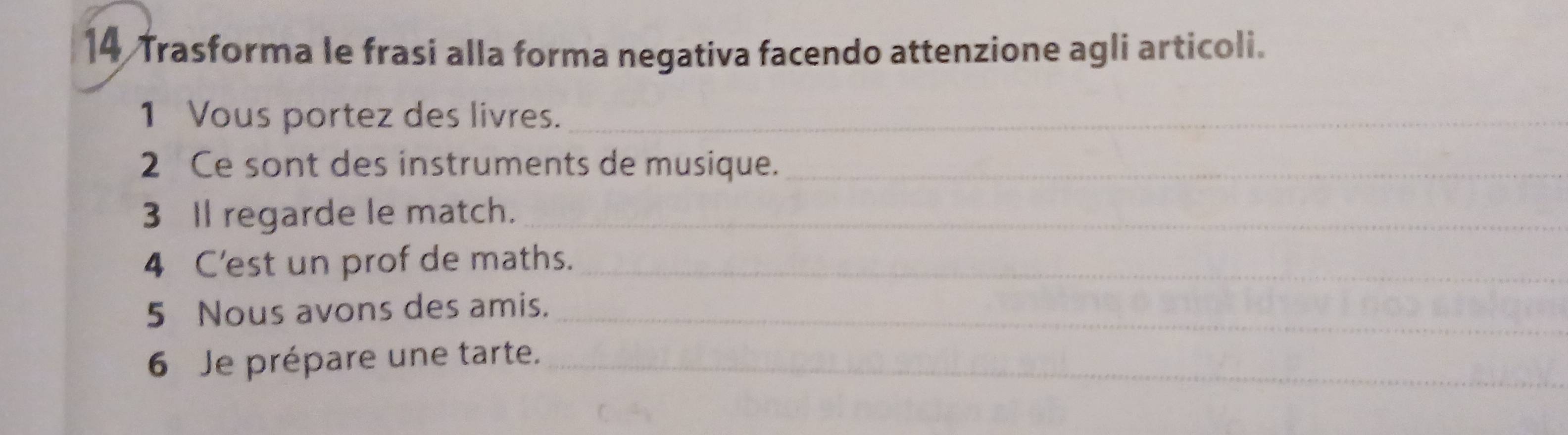 Trasforma le frasi alla forma negativa facendo attenzione agli articoli. 
1 Vous portez des livres._ 
2 Ce sont des instruments de musique._ 
3 Il regarde le match._ 
4 C'est un prof de maths._ 
5 Nous avons des amis._ 
6 Je prépare une tarte._